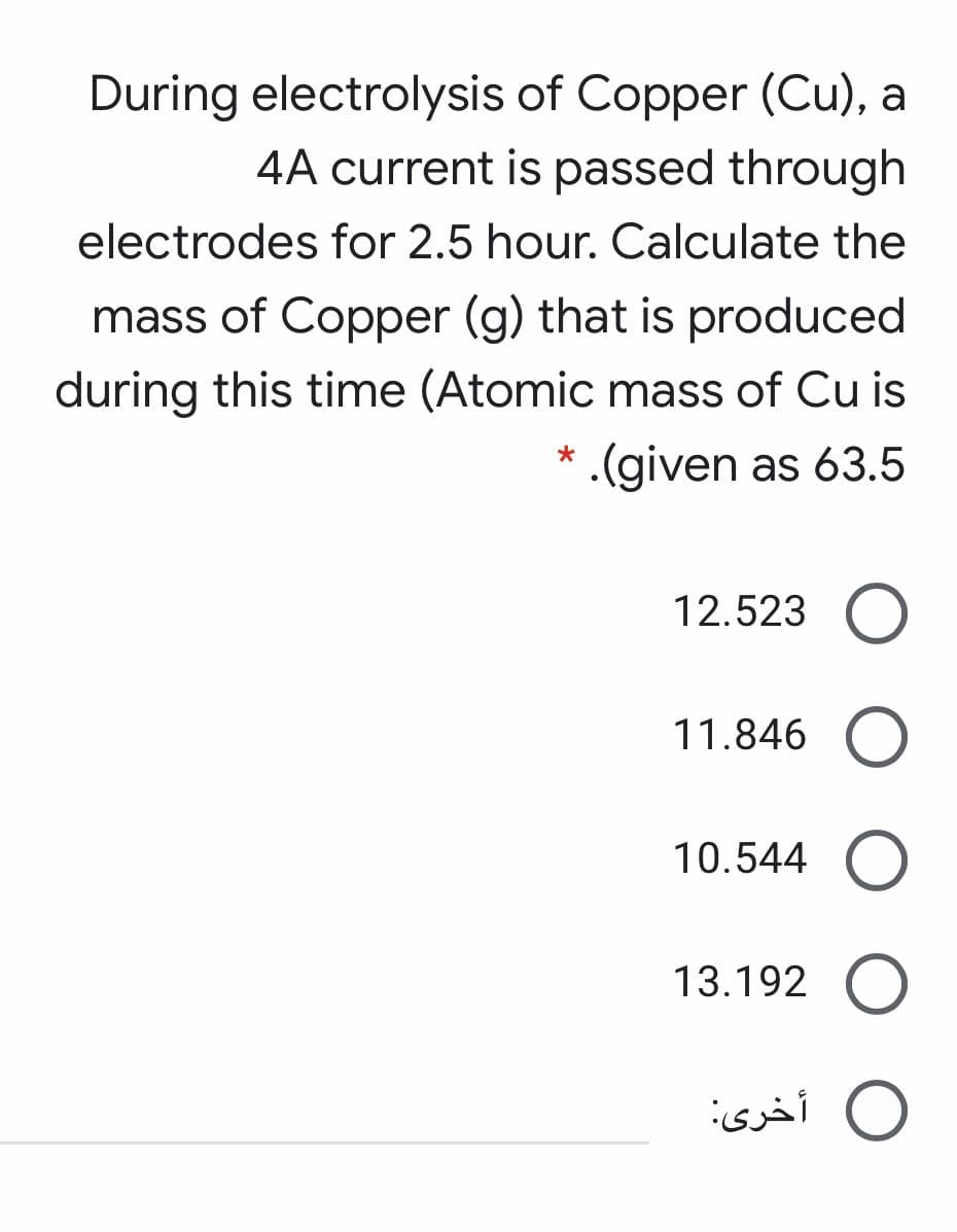 During electrolysis of Copper (Cu), a
4A current is passed through
electrodes for 2.5 hour. Calculate the
mass of Copper (g) that is produced
during this time (Atomic mass of Cu is
.(given as 63.5
12.523
11.846
10.544
13.192 O
O أخرى:
