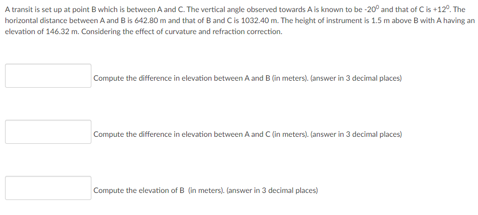 A transit is set up at point B which is between A and C. The vertical angle observed towards A is known to be -20° and that of C is +12°. The
horizontal distance between A and B is 642.80 m and that of B and C is 1032.40 m. The height of instrument is 1.5 m above B with A having an
elevation of 146.32 m. Considering the effect of curvature and refraction correction.
Compute the difference in elevation between A and B (in meters). (answer in 3 decimal places)
Compute the difference in elevation between A and C (in meters). (answer in 3 decimal places)
Compute the elevation of B (in meters). (answer in 3 decimal places)
