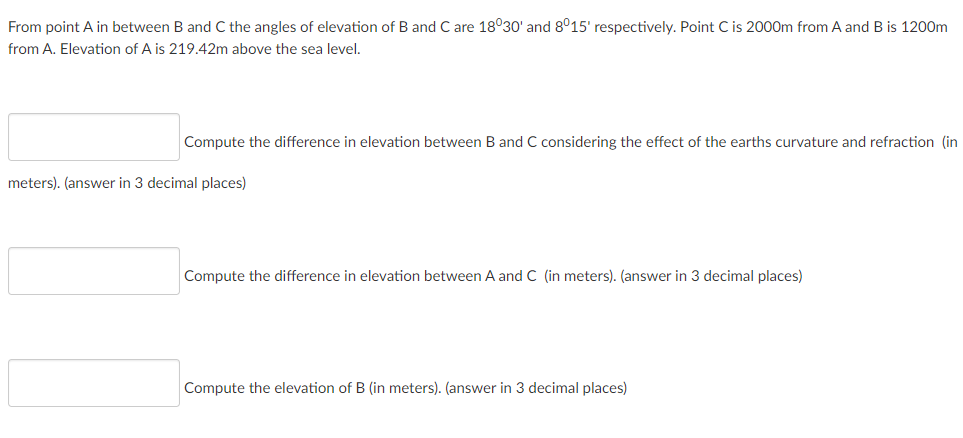 From point A in between B and C the angles of elevation of B and C are 18°30' and 8°15' respectively. Point C is 2000m from A and B is 1200m
from A. Elevation of A is 219.42m above the sea level.
Compute the difference in elevation between B and C considering the effect of the earths curvature and refraction (in
meters). (answer in 3 decimal places)
Compute the difference in elevation between A and C (in meters). (answer in 3 decimal places)
Compute the elevation of B (in meters). (answer in 3 decimal places)
