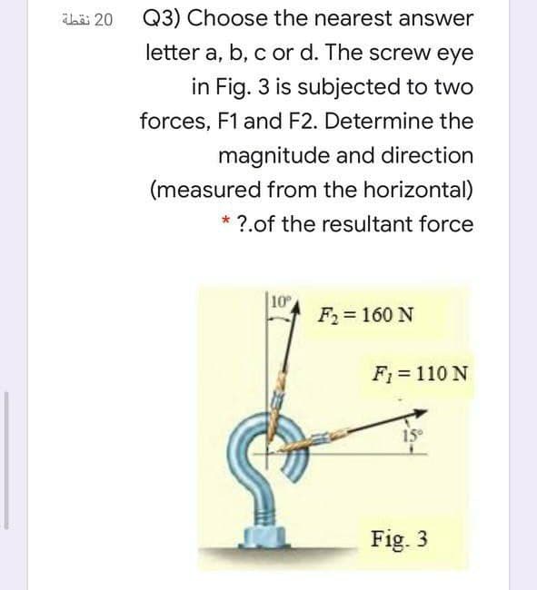 h 20
Q3) Choose the nearest answer
letter a, b, c or d. The screw eye
in Fig. 3 is subjected to two
forces, F1 and F2. Determine the
magnitude and direction
(measured from the horizontal)
* ?.of the resultant force
10
F2= 160 N
F1 = 110 N
15
Fig. 3
