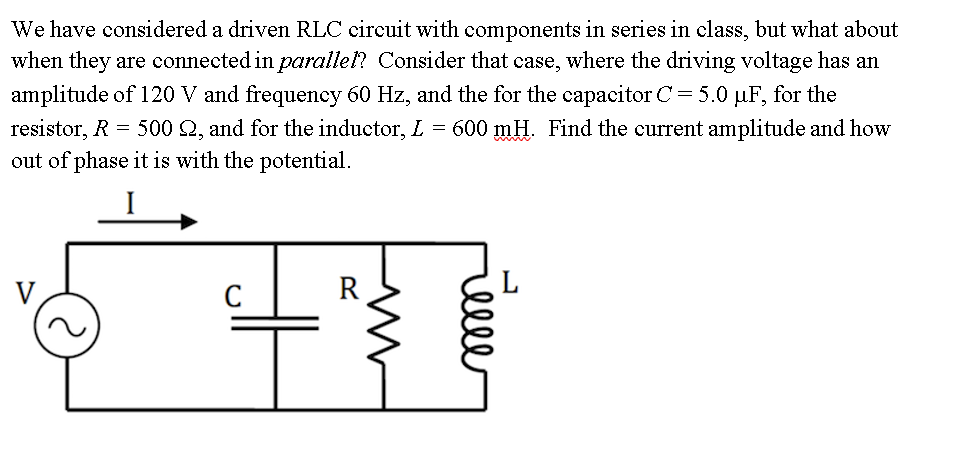 We have considered a driven RLC circuit with components in series in class, but what about
when they are connected in parallel? Consider that case, where the driving voltage has an
amplitude of 120 V and frequency 60 Hz, and the for the capacitor C= 5.0 µF, for the
resistor, R = 500 2, and for the inductor, L = 600 mH. Find the current amplitude and how
out of phase it is with the potential.
R
