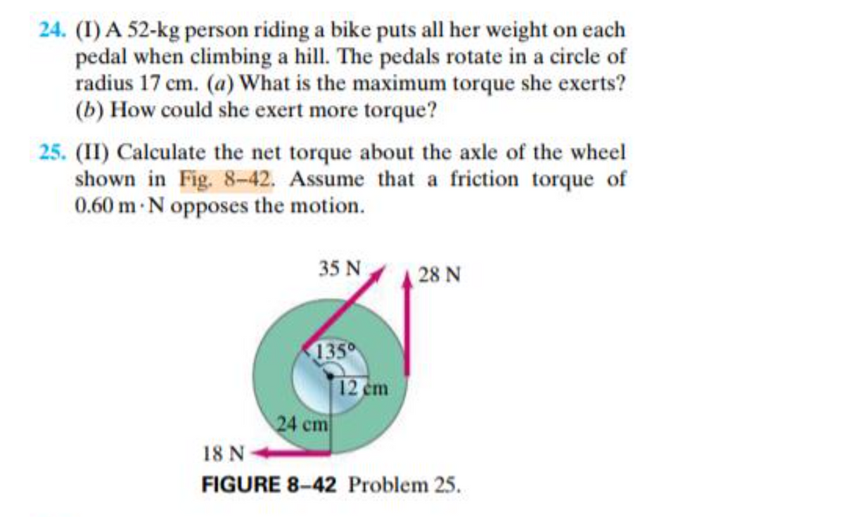 24. (I) A 52-kg person riding a bike puts all her weight on each
pedal when climbing a hill. The pedals rotate in a circle of
radius 17 cm. (a) What is the maximum torque she exerts?
(b) How could she exert more torque?
25. (II) Calculate the net torque about the axle of the wheel
shown in Fig. 8-42. Assume that a friction torque of
0.60 m N opposes the motion.
35 N
28 N
1350
12 cm
24 cm
18 N
FIGURE 8-42 Problem 25.
