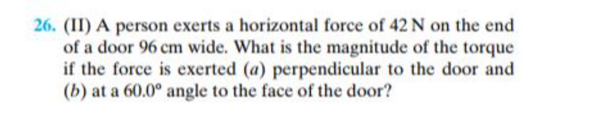 26. (II) A person exerts a horizontal force of 42 N on the end
of a door 96 cm wide. What is the magnitude of the torque
if the force is exerted (a) perpendicular to the door and
(b) at a 60.0° angle to the face of the door?
