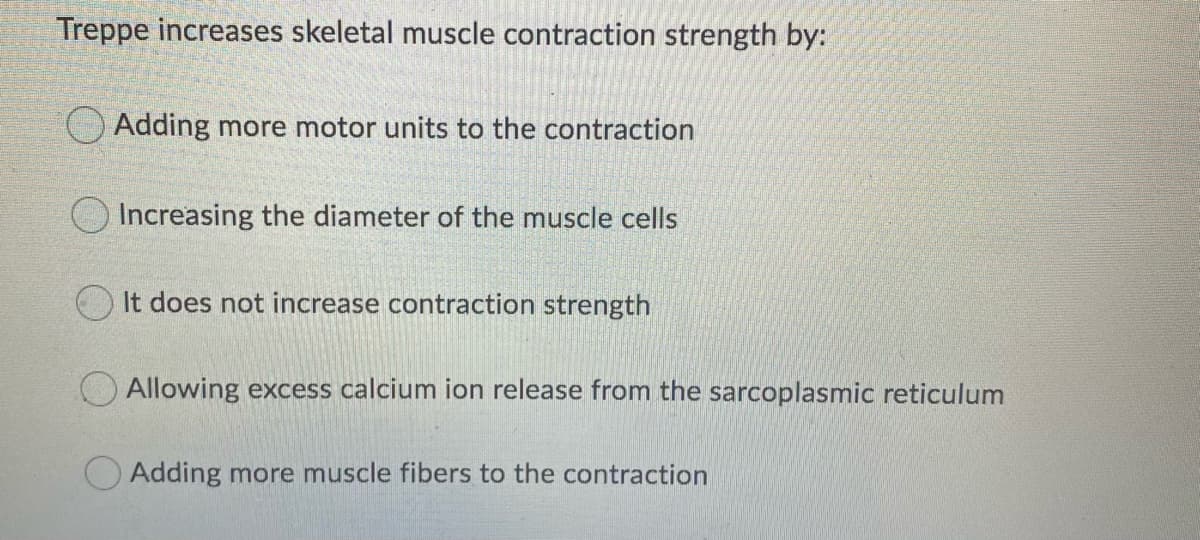 Treppe increases skeletal muscle contraction strength by:
O Adding more motor units to the contraction
O Increasing the diameter of the muscle cells
It does not increase contraction strength
O Allowing excess calcium ion release from the sarcoplasmic reticulum
O Adding more muscle fibers to the contraction
