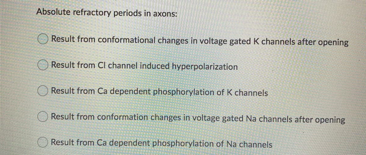 Absolute refractory periods in axons:
Result from conformational changes in voltage gated K channels after opening
O Result from Cl channel induced hyperpolarization
O Result from Ca dependent phosphorylation of K channels
Result from conformation changes in voltage gated Na channels after opening
O Result from Ca dependent phosphorylation of Na channels
