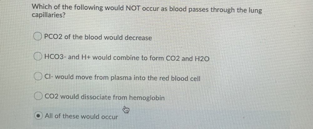 Which of the following would NOT occur as blood passes through the lung
capillaries?
PCO2 of the blood would decrease
O HCO3- and H+ would combine to form CO2 and H20
Cl- would move from plasma into the red blood cell
CO2 would dissociate from hemoglobin
All of these would occur
