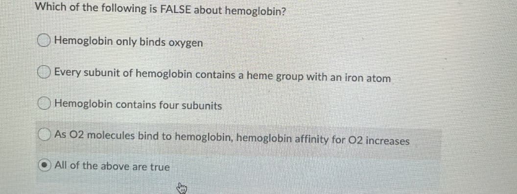 Which of the following is FALSE about hemoglobin?
O Hemoglobin only binds oxygen
Every subunit of hemoglobin contains a heme group with an iron atom
Hemoglobin contains four subunits
As 02 molecules bind to hemoglobin, hemoglobin affinity for 02 increases
All of the above are true
