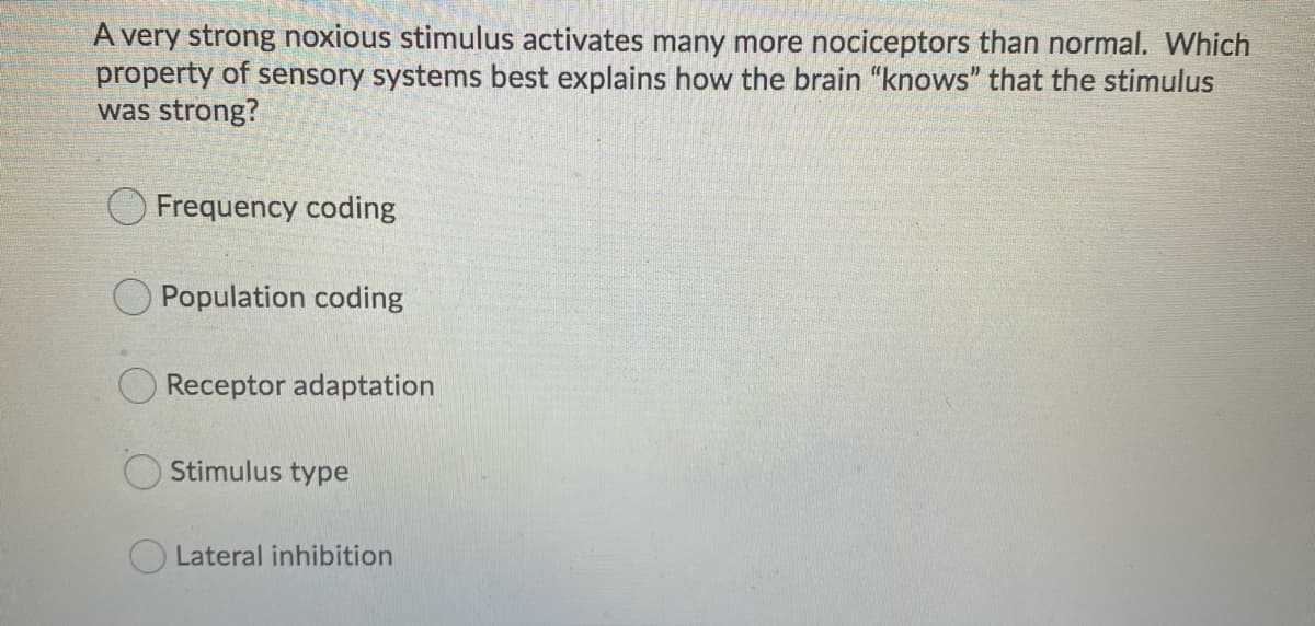 A very strong noxious stimulus activates many more nociceptors than normal. Which
property of sensory systems best explains how the brain "knows" that the stimulus
was strong?
Frequency coding
Population coding
Receptor adaptation
Stimulus type
Lateral inhibition
