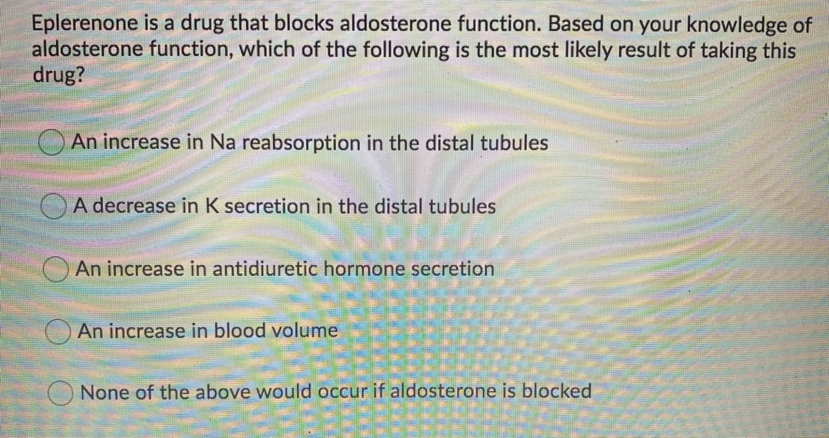 Eplerenone is a drug that blocks aldosterone function. Based on your knowledge of
aldosterone function, which of the following is the most likely result of taking this
drug?
O An increase in Na reabsorption in the distal tubules
OA decrease in K secretion in the distal tubules
An increase in antidiuretic hormone secretion
OAn increase in blood volume
None of the above would occur if aldosterone is blocked
