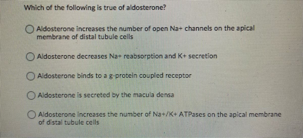 Which of the following is true of aldosterone?
Aldosterone Increases the number of open Na channels on the apical
membrane of distal tubule cells
OAldosterone decreases Na- reabsorption and K+ secretion
Aldosterone binds to a g protein.coupled receptor
OAldosterone is secreted by the macula densa
( డరంకగంగంగt fndroesos in10 ౧umetr of Na• / x• ATT2sంs on the ap/cal mcm br ane
of distal tubule.cells
