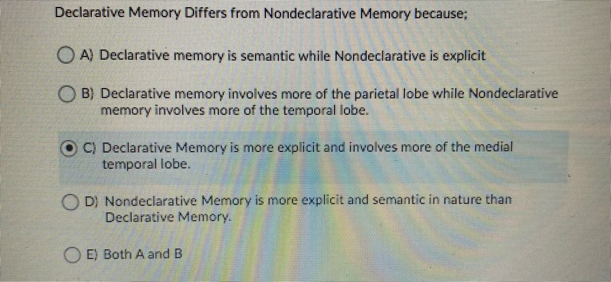 Declarative Memory Differs from Nondeclarative Memory because;
O A) Declarative memory is semantic while Nondeclarative is explicit
B) Declarative memory involves more of the parietal lobe while Nondeclarative.
memory involves more of the temporal lobe.
C) Declarative Memory is more explicit and involves more of the medial
temporal lobe.
D) Nondeclarative Memory is more explicit and semantic in nature than
Declarative Memory.
)D Both A and B
