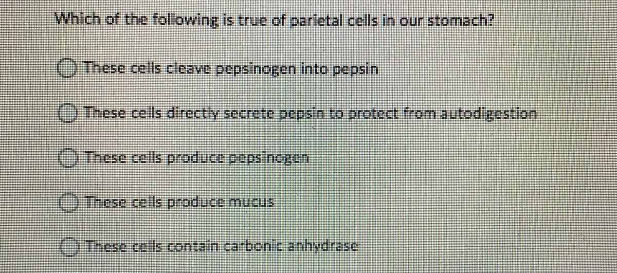 Which of the following is true of parietal cells in our stomach?
O These cells cleave pepsinogen into pepsin
OThese cells directly secrete pepsin to protect from autodigestion
O These cells produce pepsinogen
O These cells produce mucus
OInese cells contain carbon'c anhydrase
