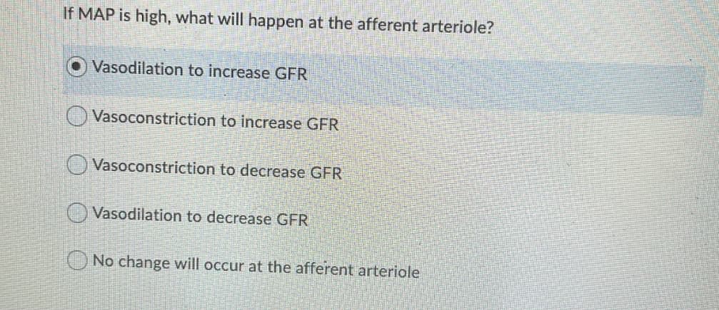If MAP is high, what will happen at the afferent arteriole?
Vasodilation to increase GFR
O Vasoconstriction to increase GFR
O Vasoconstriction to decrease GFR
O Vasodilation to decrease GFR
O No change will occur at the afferent arteriole
