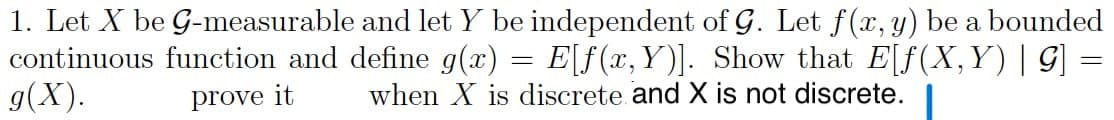 1. Let X be G-measurable and let Y be independent of G. Let f(x, y) be a bounded
continuous function and define g(x) = E[f(x,Y)]. Show that E[f(X,Y)| G] =
g(X).
prove it
when
is discrete and X is not discrete.
