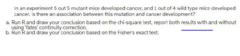 In an experiment 5 out 5 mutant mice developed cancer, and 1 out of 4 wild type mice developed
cancer. Is there an association between this mutation and cancer development?
a. Run R and draw your conclusion based on the chi-square test, report both results with and without
using Yates' contínuity correction.
b. Run Rand draw your conclusion based on the Fisher's exact test.
