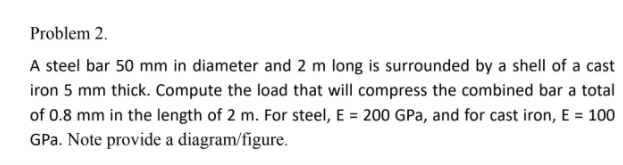 Problem 2.
A steel bar 50 mm in diameter and 2 m long is surrounded by a shell of a cast
iron 5 mm thick. Compute the load that will compress the combined bar a total
of 0.8 mm in the length of 2 m. For steel, E = 200 GPa, and for cast iron, E = 100
GPa. Note provide a diagram/fígure.
