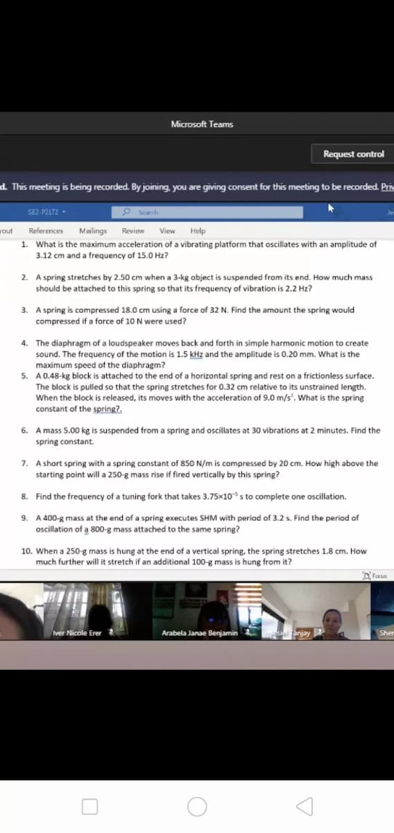 Microsoft Teams
Request control
d. This meeting is being recorded. By joining, you are giving consent for this meeting to be recorded. Priv
SE2-P2LT2 -
P Seatth
vout
References
Mailings
Review
View
Help
1. What is the maximum acceleration of a vibrating platform that oscillates with an amplitude of
3.12 cm and a frequency of 15.0 Hz?
2. A spring stretches by 2.50 cm when a 3-kg object is suspended from its end. How much mass
should be attached to this spring so that its frequency of vibration is 2.2 Hz?
3. A spring is compressed 18.0 cm using a force of 32 N. Find the amount the spring would
N were used?
compressed if
The diaphragm of a loudspeaker moves back and forth in simple harmonic motion to create
sound. The frequency of the motion is 1.5 kHz and the amplitude is 0.20 mm. What is the
maximum speed of the diaphragm?
5. A0.48-kg block is attached to the end of a horizontal spring and rest on a frictionless surface.
4.
The block is pulled so that the spring stretches for 0.32 cm relative to its unstrained length.
When the block is released, its moves with the acceleration of 9.0 m/s'. What is the spring
constant of the spring?.
6. A mass 5.00 kg is suspended from a spring and oscillates at 30 vibrations at 2 minutes. Find the
spring constant.
7. A short spring with a spring constant of 850 N/m is compressed by 20 cm. How high above the
starting point will a 250-g mass rise if fired vertically by this spring?
8. Find the frequency of a tuning fork that takes 3.75x10s to complete one oscillation.
9. A 400-g mass at the end of a spring executes SHM with period of 3.2 s. Find the period of
oscillation of a 800-g mass attached to the same spring?
10. When a 250-g mass is hung at the end of a vertical spring, the spring stretches 1.8 cm. How
much further will it stretch if an additional 100-g mass is hung from it?
O Focus
ver Nicole Erer
Arabela Janae Benjamin
