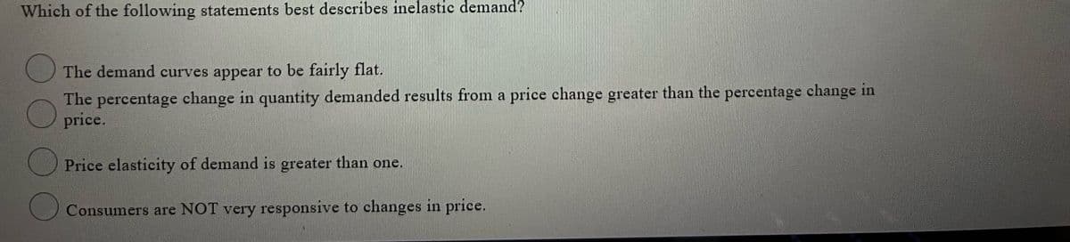 Which of the following statements best describes inelastic demand?
The demand curves appear to be fairly flat.
The percentage change in quantity demanded results from a price change greater than the percentage change in
price.
Price elasticity of demand is greater than one.
Consumers are NOT very responsive to changes in price.
