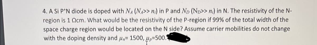 4. A Si P*N diode is doped with NA (NA>> n¡) in P and Np (Np>> ni) in N. The resistivity of the N-
region is 1 Ocm. What would be the resistivity of the P-region if 99% of the total width of the
space charge region would be located on the N side? Assume carrier mobilities do not change
with the doping density and u,= 1500, up=500.
