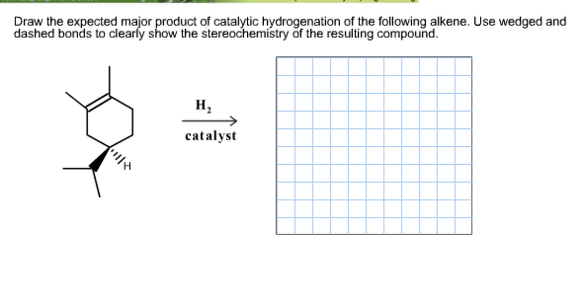 Draw the expected major product of catalytic hydrogenation of the following alkene. Use wedged and
dashed bonds to clearly show the stereochemistry of the resulting compound.
H₂
catalyst