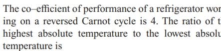 The co-efficient of performance of a refrigerator wor
ing on a reversed Carnot cycle is 4. The ratio of t
highest absolute temperature to the lowest absolu
temperature is
