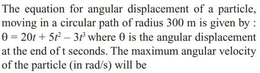 The equation for angular displacement of a particle,
moving in a circular path of radius 300 m is given by :
0 = 20t + 5 – 3 where 0 is the angular displacement
at the end of t seconds. The maximum angular velocity
of the particle (in rad/s) will be
