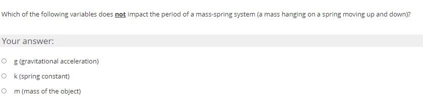 Which of the following variables does not impact the period of a mass-spring system (a mass hanging on a spring moving up and down)?
Your answer:
O g (gravitational acceleration)
O k (spring constant)
O m (mass of the object)
