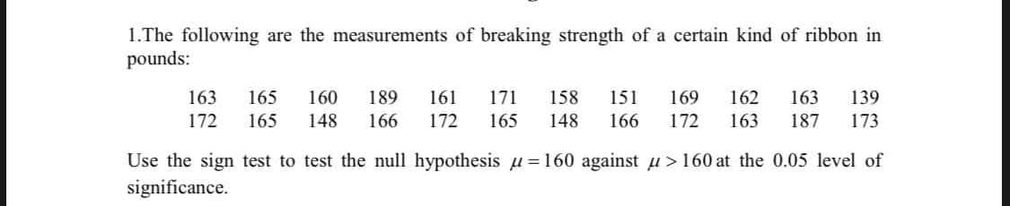 1.The following are the measurements of breaking strength of a certain kind of ribbon in
pounds:
163
165
160
189
161
171
158
151
169
162
163
139
172
165
148
166
172
165
148
166
172
163
187
173
Use the sign test to test the null hypothesis µ=160 against µ>160 at the 0.05 level of
significance.
