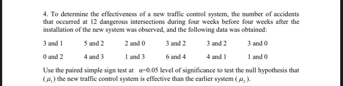 4. To determine the effectiveness of a new traffic control system, the number of accidents
that occurred at 12 dangerous intersections during four weeks before four weeks after the
installation of the new system was observed, and the following data was obtained:
3 and 1
5 and 2
2 and 0
3 and 2
3 and 2
3 and 0
O and 2
4 and 3
1 and 3
6 and 4
4 and 1
1 and 0
Use the paired simple sign test at a=0.05 level of significance to test the null hypothesis that
(4) the new traffic control system is effective than the earlier system (µ, ).
