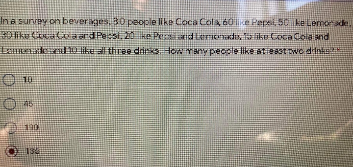 In a survey on beverages, 80 people like Coca Cola, 60 like Pepsi, 50 ike Lemonade,
30 like Coca Cola and Pepsİ, 20 like Pepsi and Lemonade, 15 like Coca Cola and
Lemonade and 10 like all three drinks. How many people like at least two drinks
O 10
O45
前90
0 188
