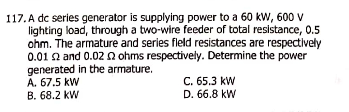 117. A dc series generator is supplying power to a 60 kW, 60 V
lighting load, through a two-wire feeder of total resistance, 0.5
ohm. The armature and series fleld resistances are respectively
0.01 Q and 0.02 2 ohms respectively. Determine the power
generated in the armature.
A. 67.5 kW
B. 68.2 kW
C. 65.3 kW
D. 66.8 kW
