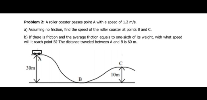 Problem 2: A roller coaster passes point A with a speed of 1.2 m/s.
a) Assuming no friction, find the speed of the roller coaster at points B and C.
b) If there is friction and the average friction equals to one-sixth of its weight, with what speed
will it reach point B? The distance traveled between A and B is 60 m.
30m
10m
B
