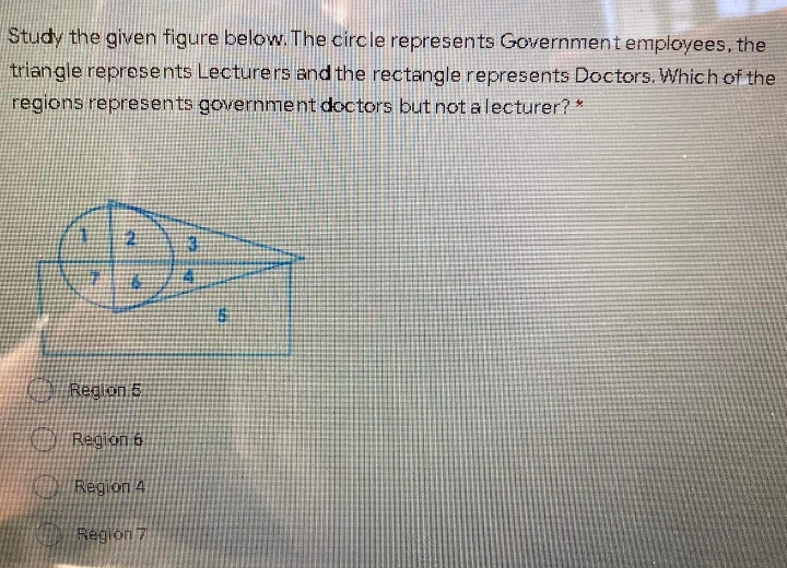 Study the given figure below. The circle represents Government employees, the
triangle represents Lecturers and the rectangle represents Doctors. Which of the
regions represents government doctors but not alecturer? *
O Region 5
O Region 6
O Region 4
Region 7
