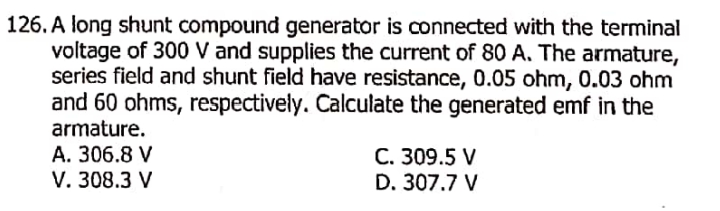 126. A long shunt compound generator is connected with the terminal
voltage of 300 V and supplies the current of 80 A. The armature,
series field and shunt field have resistance, 0.05 ohm, 0.03 ohm
and 60 ohms, respectively. Calculate the generated emf in the
armature.
A. 306.8 V
C. 309.5 V
D. 307.7 V
V. 308.3 V
