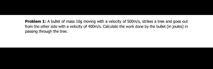 Problem 1: A bullet of mass 10g moving with a velocity of 500m/s, strikes a tree and goes out
from the other side with a velocity of 400m/s. Calculate the work done by the bullet (in joules) in
passing through the tree.
