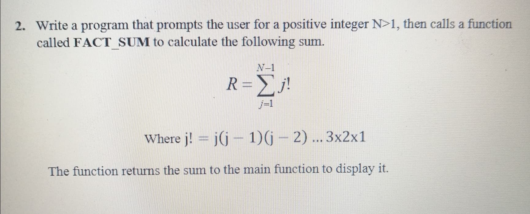 Write a program that prompts the user for a positive integer N>1, then calls a function
called FACT SUM to calculate the following sum.
N-1
R=j!
j-1
Where j! = j(j- 1)(j-2)... 3x2x1
The function returns the sum to the main function to display it.
