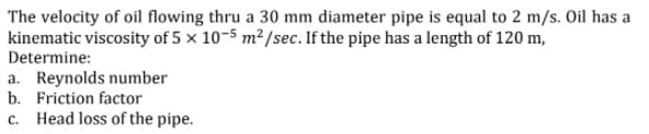 The velocity of oil flowing thru a 30 mm diameter pipe is equal to 2 m/s. Oil has a
kinematic viscosity of 5 × 10-5 m² /sec. If the pipe has a length of 120 m,
Determine:
a. Reynolds number
b. Friction factor
c. Head loss of the pipe.

