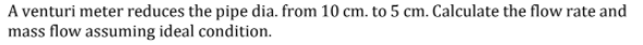 A venturi meter reduces the pipe dia. from 10 cm. to 5 cm. Calculate the flow rate and
mass flow assuming ideal condition.
