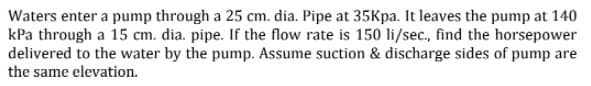 Waters enter a pump through a 25 cm. dia. Pipe at 35Kpa. It leaves the pump at 140
kPa through a 15 cm. dia. pipe. If the flow rate is 150 li/sec., find the horsepower
delivered to the water by the pump. Assume suction & discharge sides of pump are
the same elevation.
