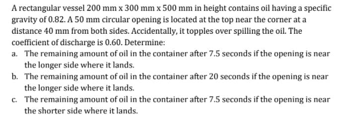 A rectangular vessel 200 mm x 300 mm x 500 mm in height contains oil having a specific
gravity of 0.82. A 50 mm circular opening is located at the top near the corner at a
distance 40 mm from both sides. Accidentally, it topples over spilling the oil. The
coefficient of discharge is 0.60. Determine:
a. The remaining amount of oil in the container after 7.5 seconds if the opening is near
the longer side where it lands.
b. The remaining amount of oil in the container after 20 seconds if the opening is near
the longer side where it lands.
c. The remaining amount of oil in the container after 7.5 seconds if the opening is near
the shorter side where it lands.
