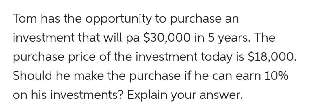 Tom has the opportunity to purchase an
investment that will pa $30,000 in 5 years. The
purchase price of the investment today is $18,000.
Should he make the purchase if he can earn 10%
on his investments? Explain your answer.
