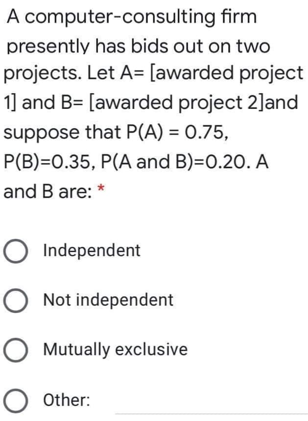 A computer-consulting firm
presently has bids out on two
projects. Let A= [awarded project
1] and B= [awarded project 2]and
suppose that P(A) = 0.75,
P(B)=0.35, P(A and B)=D0.20. A
and B are:
Independent
Not independent
Mutually exclusive
O Other:
