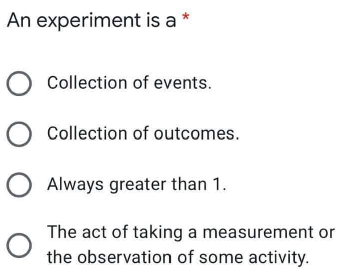 An experiment is a *
Collection of events.
Collection of outcomes.
Always greater than 1.
The act of taking a measurement or
the observation of some activity.
