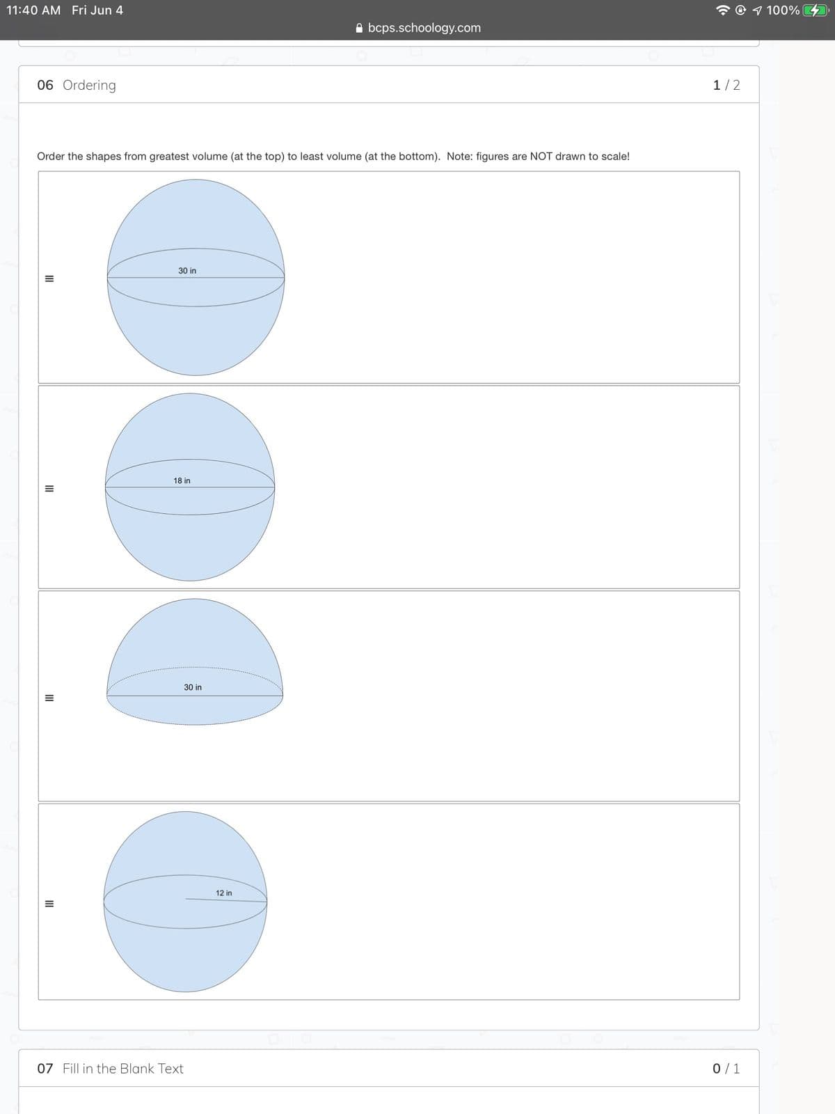 11:40 AM Fri Jun 4
@ 1 100%
A bcps.schoology.com
06 Ordering
1/2
Order the shapes from greatest volume (at the top) to least volume (at the bottom). Note: figures are NOT drawn to scale!
30 in
18 in
30 in
12 in
07 Fill in the Blank Text
0/1
