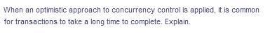 When an optimistic approach to concurrency control is applied, it is common
for transactions to take a long time to complete. Explain.
