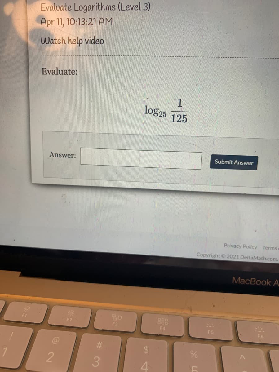 Evalvate Logarithms (Level 3)
Apr 11, 10:13:21 AM
Watch help video
Evaluate:
1
log25
125
Answer:
Submit Answer
Privacy Policy Termsc
Copyright © 2021 DeltaMath.com.
MacBook A
F1
000
F2
F3
F4
F5
F6
3
4
%24
