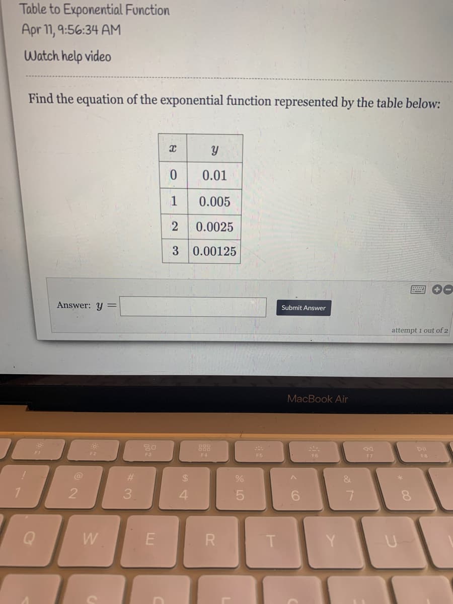 Table to Exponential Function
Apr 11, 9:56:34 AM
Watch help video
Find the equation of the exponential function represented by the table below:
0.01
1
0.005
0.0025
0.00125
00
Answer: Y
Submit Answer
attempt 1 out of 2
MacBook Air
888
DII
F1
F2
F3
F4
F5
F6
F7
F8
%23
%24
3.
4.
6.
W
R
< CO
