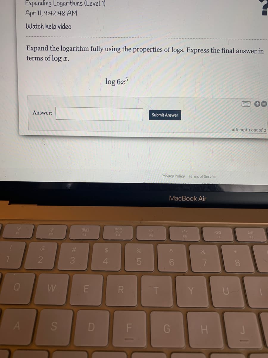 Expanding Logarithms (Level 1)
Apr 11, 9:42:48 AM
Watch help video
Expand the logarithm fully using the properties of logs. Express the final answer in
terms of log x.
log 6x5
Answer:
Submit Answer
attempt i out of 2
Privacy Policy Terms of Service
MacBook Air
F2
F3
F4
F5
F6
F7
F8
@
24
3
Q
W
R.
Y
S
CD
* LO
