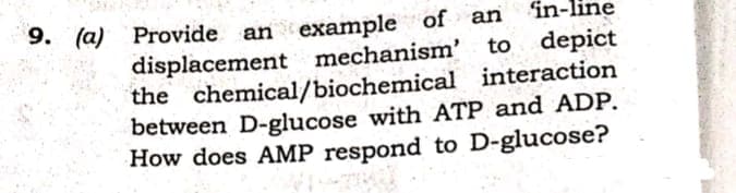 9. (а)
in-line
Provide an example of an
displacement mechanism'
the chemical/biochemical interaction
between D-glucose with ATP and ADP.
How does AMP respond to D-glucose?
to depict
