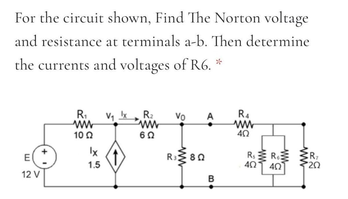 For the circuit shown, Find The Norton voltage
and resistance at terminals a-b. Then determine
the currents and voltages of R6. *
R1
R4
A
ww
R2
Vo
10 2
Ix
R3 80
R: R
E
6
ER7
1.5
40
12 V
B
